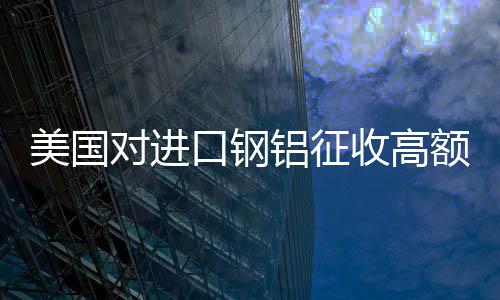 美國對進口鋼鋁征收高額關(guān)稅，全球貿(mào)易格局面臨挑戰(zhàn)