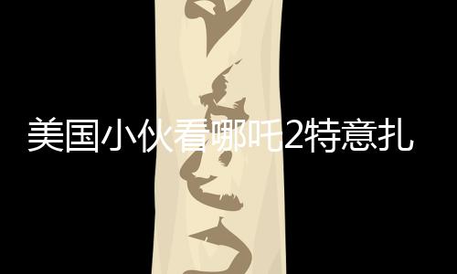 美國小伙看哪吒2特意扎上哪吒頭，跨文化下的電影魅力與粉絲熱情