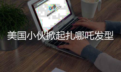 美國小伙掀起扎哪吒發(fā)型潮流