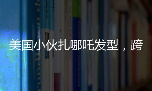 美國小伙扎哪吒發(fā)型，跨文化潮流引領(lǐng)時(shí)尚新風(fēng)尚