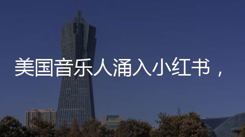 美國音樂人涌入小紅書，音樂與社交平臺的完美融合