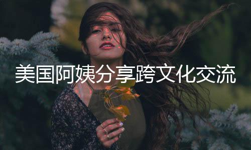 美國阿姨分享跨文化交流體驗(yàn)，用中文和中國人交流真好