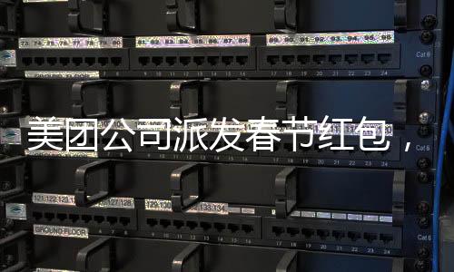 美團(tuán)公司派發(fā)春節(jié)紅包，正式員工每人受益588元，共度喜慶佳節(jié)
