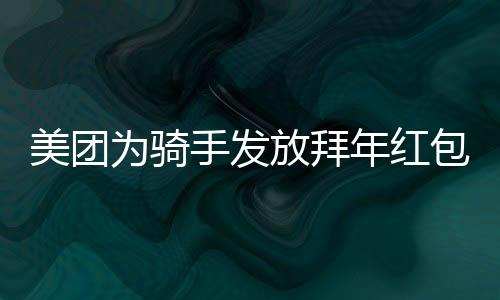 美團(tuán)為騎手發(fā)放拜年紅包，溫暖新春傳遞關(guān)懷與祝福