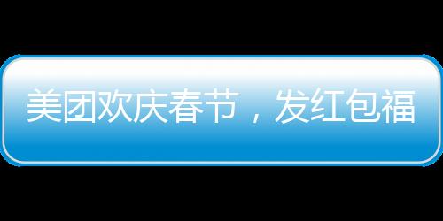美團(tuán)歡慶春節(jié)，發(fā)紅包福利，每位正式員工將獲得588元紅包