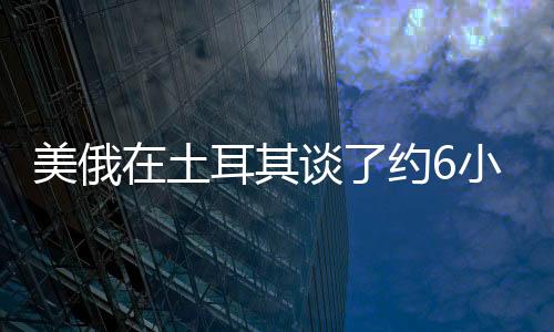 美俄在土耳其談了約6小時(shí)有何進(jìn)展？雙方回應(yīng)