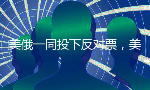美俄一同投下反對(duì)票，美媒驚呼，全球格局再掀波瀾