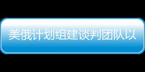 美俄計(jì)劃組建談判團(tuán)隊(duì)以解決烏克蘭沖突，一線曙光初現(xiàn)