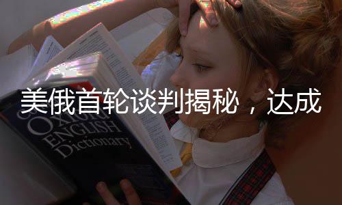 美俄首輪談判揭秘，達成的交易及其深遠影響分析