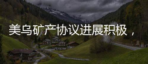 美烏礦產(chǎn)協(xié)議進展積極，有望在美簽署，全新合作篇章開啟