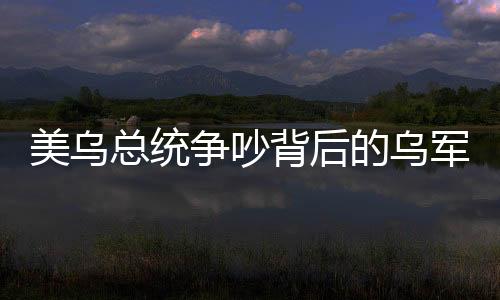 美烏總統(tǒng)爭吵背后的烏軍方支持澤連斯基的深層原因