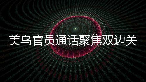 美烏官員通話聚焦雙邊關(guān)系，深化務(wù)實合作共謀發(fā)展愿景
