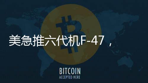 美急推六代機F-47，能否追上中國步伐？全球軍事航空競賽進入新時代