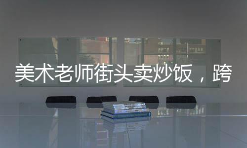 美術(shù)老師街頭賣炒飯，跨界人生的一二三四五六七八九十