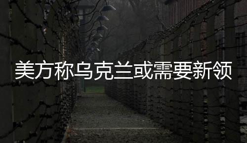 美方稱烏克蘭或需要新領(lǐng)導(dǎo)人，俄烏局勢下各方觀點的深層解讀與未來發(fā)展預(yù)測