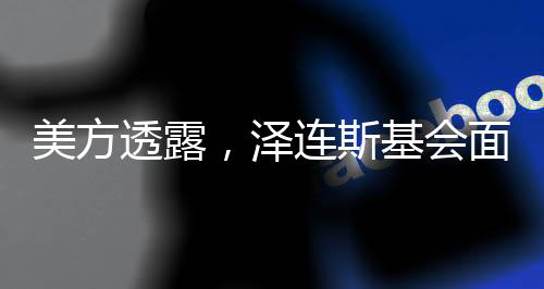 美方透露，澤連斯基會(huì)面前已兩次拒簽協(xié)議