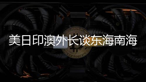 美日印澳外長談東海南海，中方回應(yīng)