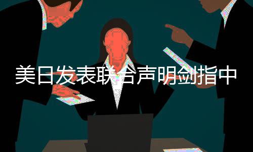美日發(fā)表聯(lián)合聲明劍指中國，背景、內容及各方反應深度分析