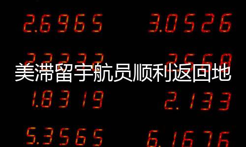 美滯留宇航員順利返回地球，歷程回顧與深度解析