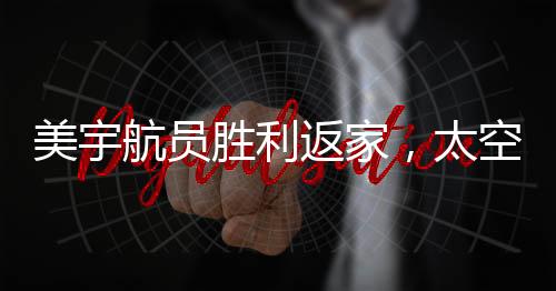美宇航員勝利返家，太空任務(wù)圓滿完成，地面挑戰(zhàn)仍需努力