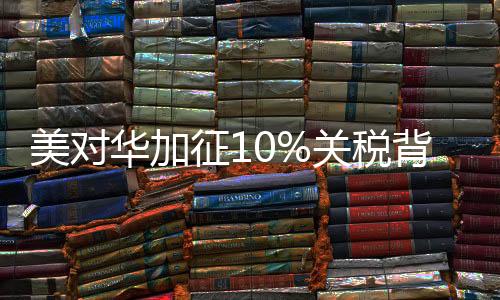 美對(duì)華加征10%關(guān)稅背后的真相深度解讀