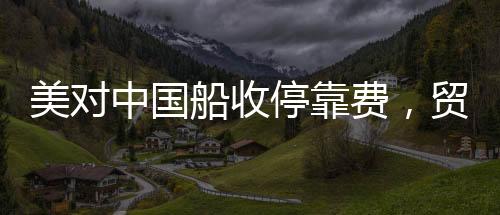 美對中國船收?？抠M，貿(mào)易背景下的新動態(tài)