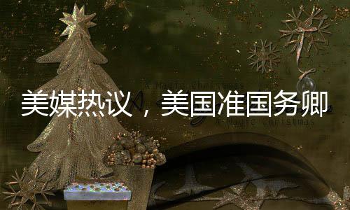 美媒熱議，美國準(zhǔn)國務(wù)卿對中國話題情緒高漲