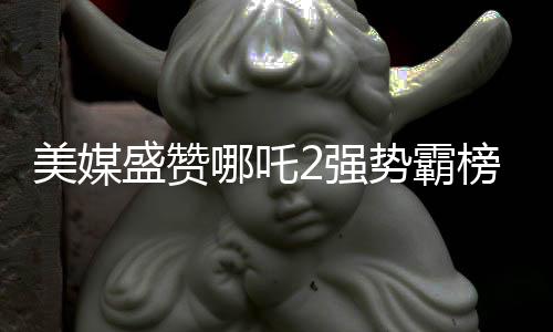美媒盛贊哪吒2強勢霸榜，創(chuàng)造罕見文化現(xiàn)象