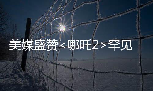 美媒盛贊<哪吒2>罕見霸榜，傳統(tǒng)文化與現(xiàn)代動畫的完美結(jié)合