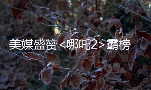 美媒盛贊<哪吒2>霸榜，被譽(yù)為極為罕見之作