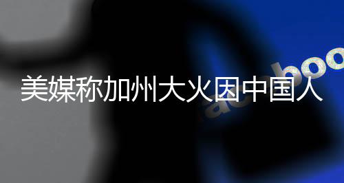 美媒稱加州大火因中國(guó)人遭批，一場(chǎng)關(guān)于責(zé)任與真相的爭(zhēng)議