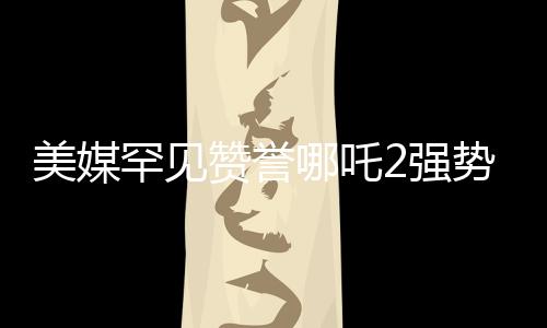 美媒罕見(jiàn)贊譽(yù)哪吒2強(qiáng)勢(shì)霸榜，國(guó)內(nèi)外動(dòng)畫(huà)新篇章