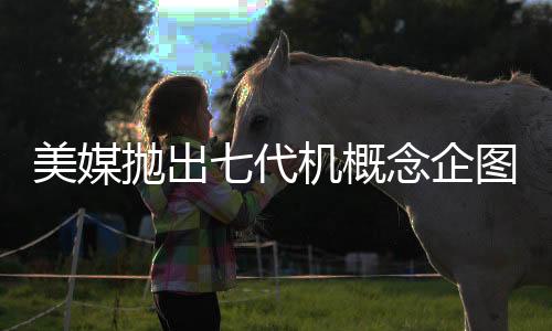 美媒拋出七代機(jī)概念企圖何在？深度解析其背后意圖