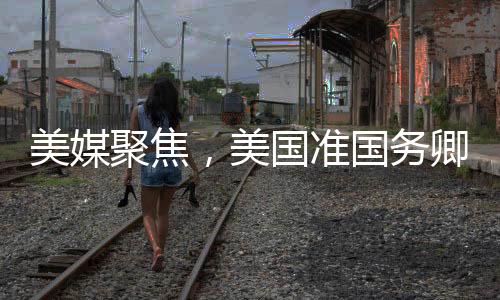 美媒聚焦，美國(guó)準(zhǔn)國(guó)務(wù)卿熱議中國(guó)情緒高漲之際
