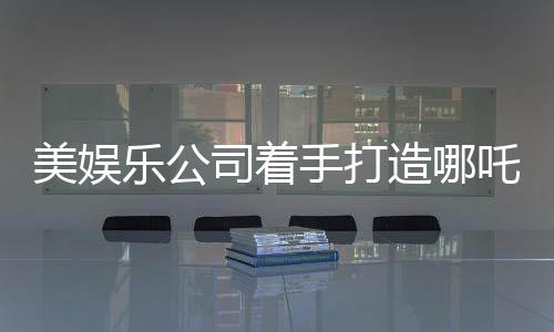 美娛樂公司著手打造哪吒影視項目，東西方文化交融引發(fā)期待