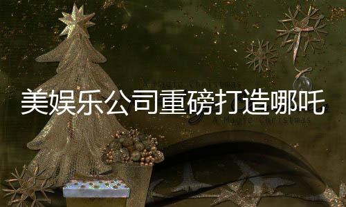 美娛樂公司重磅打造哪吒新電影，跨越千年的傳奇