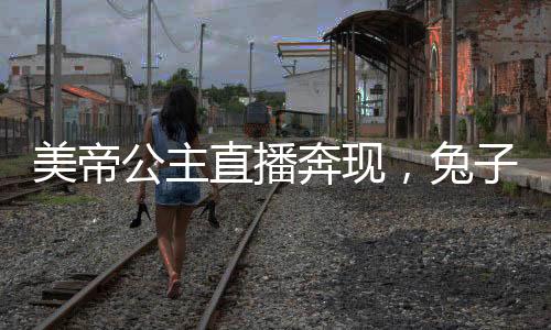 美帝公主直播奔現(xiàn)，兔子卷哭世界