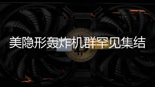 美隱形轟炸機群罕見集結(jié)，展現(xiàn)超強作戰(zhàn)能力