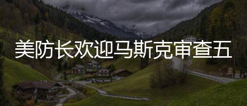 美防長歡迎馬斯克審查五角大樓，合作推動創(chuàng)新與安全的融合