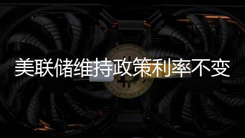 美聯(lián)儲(chǔ)維持政策利率不變，政策穩(wěn)定與市場反應(yīng)分析