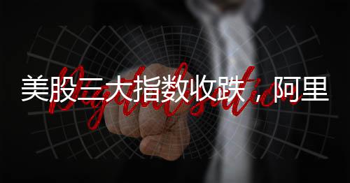 美股三大指數(shù)收跌，阿里巴巴漲逾8%，股市動(dòng)態(tài)分析