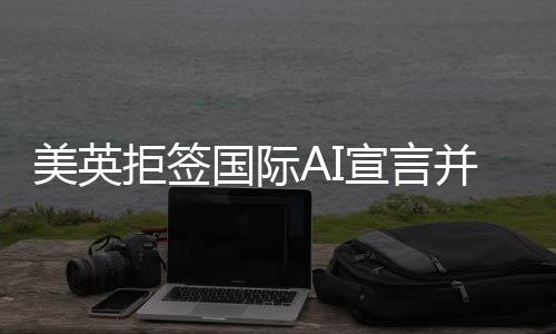 美英拒簽國(guó)際AI宣言并借扯中國(guó)以掩其真面目？背后的原因和深思揭示。
