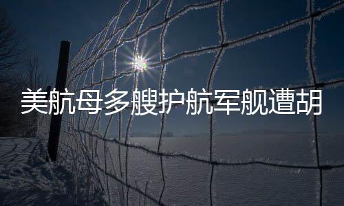 美航母多艘護航軍艦遭胡塞武裝襲擊事件深度解析