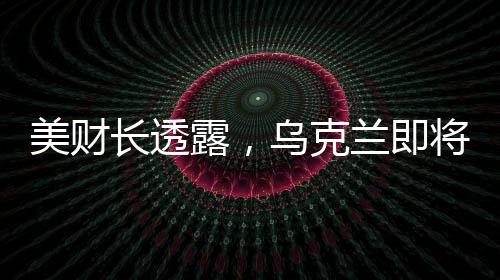 美財(cái)長(zhǎng)透露，烏克蘭即將簽署價(jià)值高達(dá)5000億美元的協(xié)議