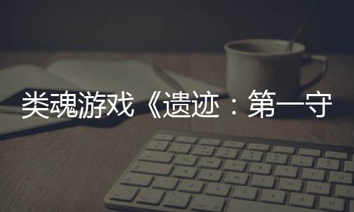 類魂游戲《遺跡：第一守衛(wèi)》新官方實(shí)機(jī)宣傳片