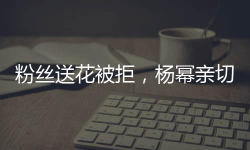 粉絲送花被拒，楊冪親切回應(yīng)，花給我吧