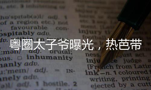 粵圈太子爺曝光，熱芭帶娃跑了！
