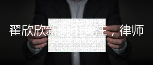 翟欣欣新貌引關注，律師稱其形象大改，揭示背后深層意義