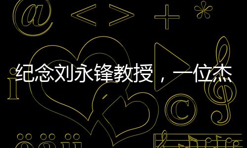 紀(jì)念劉永鋒教授，一位杰出的教育者的逝去與永恒貢獻(xiàn)