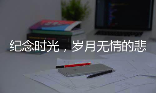 紀(jì)念時(shí)光，歲月無(wú)情的悲歌——回望離我們而去的十二位名人